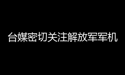 臺媒密切關(guān)注解放軍軍機(jī)在臺海周邊活動