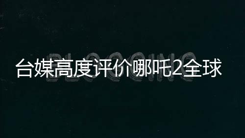 臺媒高度評價哪吒2全球第一、一段文化傳承與動畫奇跡的相遇之旅