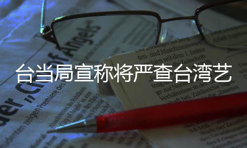 臺當局宣稱將嚴查臺灣藝人的大陸身份，引發(fā)關注和熱議