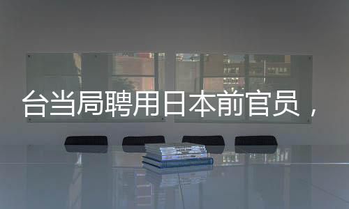 臺當局聘用日本前官員，引發(fā)兩岸關系新觀察