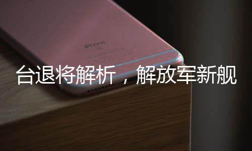 臺(tái)退將解析，解放軍新艦已體系化形成，增強(qiáng)反臺(tái)獨(dú)的立體防護(hù)力量