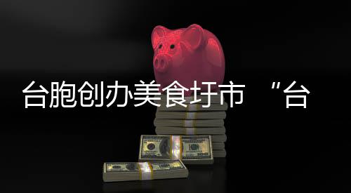 臺(tái)胞創(chuàng)辦美食圩市 “臺(tái)灣味”香飄漳州古城