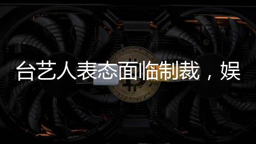 臺藝人表態(tài)面臨制裁，娛樂界和社會反應(yīng)引人關(guān)注