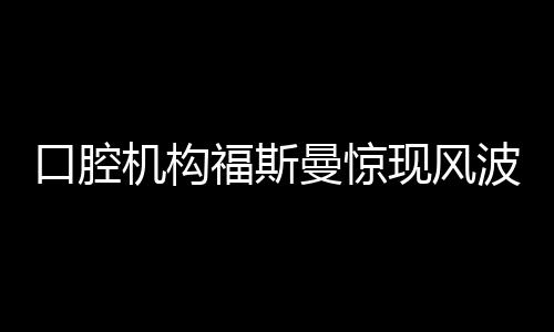 口腔機(jī)構(gòu)福斯曼驚現(xiàn)風(fēng)波，引發(fā)業(yè)內(nèi)熱議