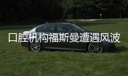口腔機構(gòu)福斯曼遭遇風波，事件深度解析