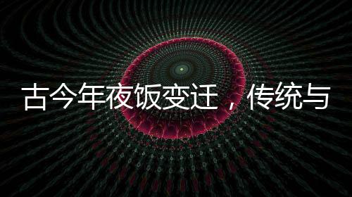 古今年夜飯變遷，傳統(tǒng)與創(chuàng)新的交融