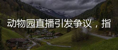 動(dòng)物園直播引發(fā)爭(zhēng)議，指狗為虎事件深度解析
