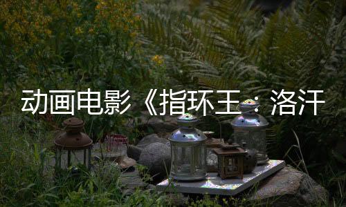 動(dòng)畫電影《指環(huán)王：洛汗之戰(zhàn)》預(yù)售開啟！來影院重回中土世界！