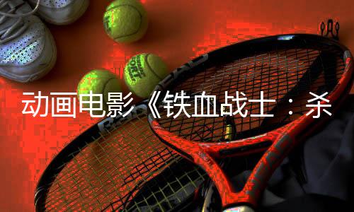 動(dòng)畫電影《鐵血戰(zhàn)士：殺手之王》首曝預(yù)告 6月6日上映