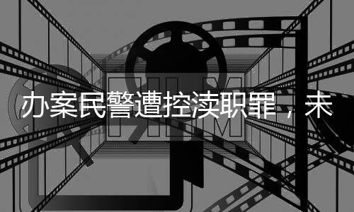 辦案民警遭控瀆職罪，未成年少女性侵案揭露重大漏洞