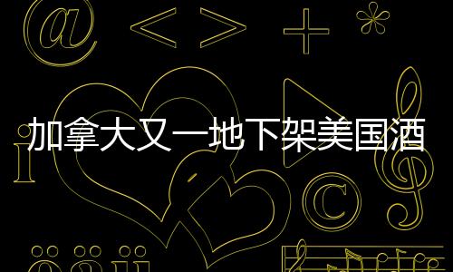 加拿大又一地下架美國(guó)酒，貿(mào)易爭(zhēng)端背后的酒類市場(chǎng)波動(dòng)