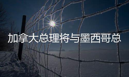 加拿大總理將與墨西哥總統(tǒng)通話，深化雙邊關(guān)系與全球合作的新篇章