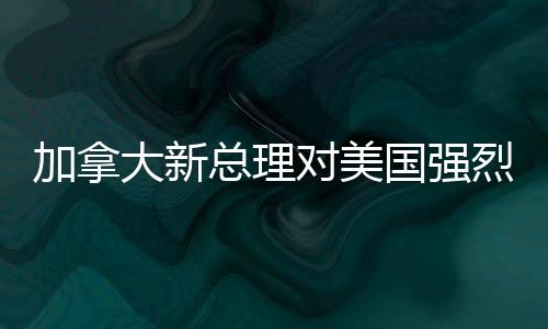 加拿大新總理對(duì)美國(guó)強(qiáng)烈譴責(zé)，兩國(guó)關(guān)系面臨重大挑戰(zhàn)