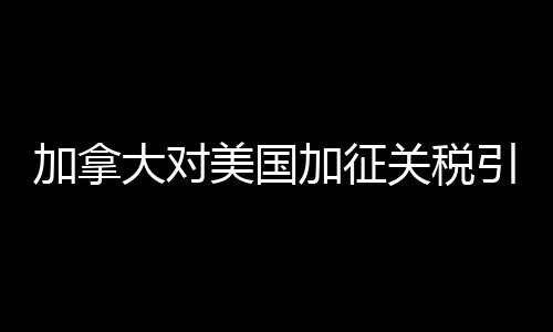 加拿大對美國加征關稅引發(fā)貿(mào)易摩擦的深度解析