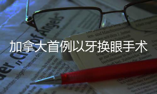加拿大首例以牙換眼手術(shù)開啟，創(chuàng)新技術(shù)的突破與未來展望