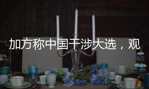 加方稱中國(guó)干涉大選，觀察國(guó)際視野下的選舉與外交互動(dòng)