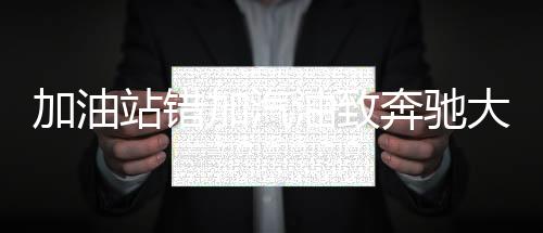 加油站錯加汽油致奔馳大G趴窩事件揭秘