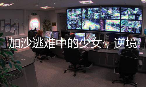加沙逃難中的少女，逆境中的堅(jiān)韌與希望