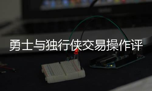 勇士與獨(dú)行俠交易操作評(píng)析，誰(shuí)的決策更糟糕？