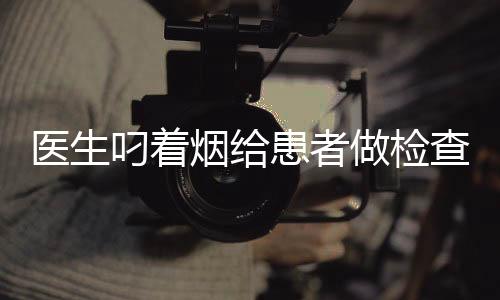 醫(yī)生叼著煙給患者做檢查？醫(yī)院回應