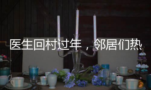 醫(yī)生回村過年，鄰居們熱情排隊(duì)看病