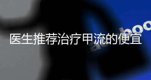 醫(yī)生推薦治療甲流的便宜藥物，實用有效的經(jīng)濟選擇