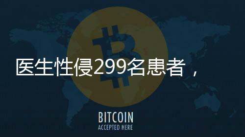 醫(yī)生性侵299名患者，醫(yī)療倫理崩塌的警鐘