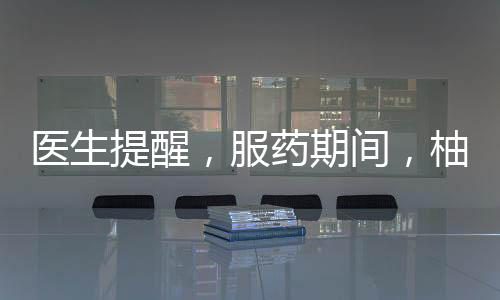 醫(yī)生提醒，服藥期間，柚子需謹(jǐn)慎食用
