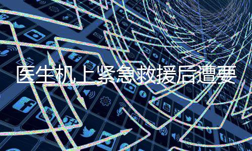 醫(yī)生機(jī)上緊急救援后遭要求出示執(zhí)業(yè)證書事件引發(fā)關(guān)注