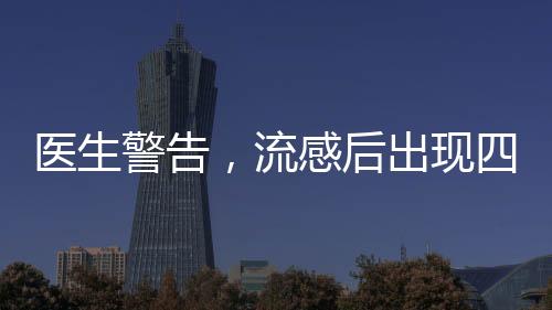 醫(yī)生警告，流感后出現(xiàn)四種癥狀，警惕重癥風險