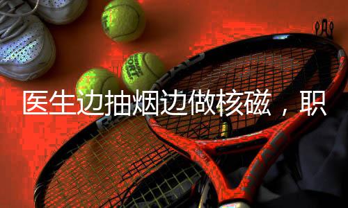 醫(yī)生邊抽煙邊做核磁，職業(yè)素養(yǎng)與專業(yè)精神的缺失