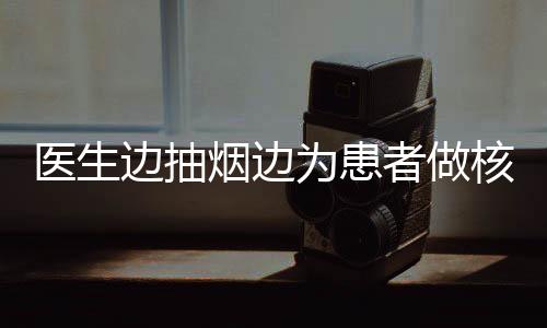 醫(yī)生邊抽煙邊為患者做核磁共振，職業(yè)素養(yǎng)待提升事件分析