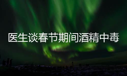 醫(yī)生談春節(jié)期間酒精中毒患者增加，節(jié)日狂歡需警惕健康風(fēng)險