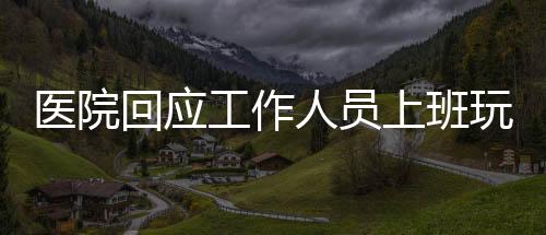 醫(yī)院回應(yīng)工作人員上班玩電腦游戲事件，加強(qiáng)管理與規(guī)范，維護(hù)醫(yī)療工作秩序
