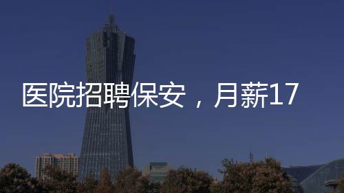 醫(yī)院招聘保安，月薪1750元，年齡限制在35歲以下——尋找年輕力量守護健康