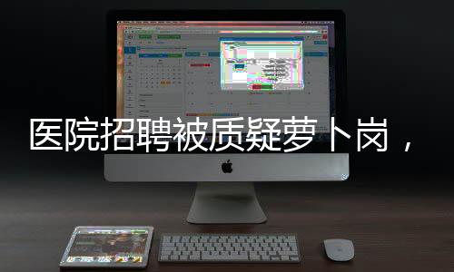 醫(yī)院招聘被質疑蘿卜崗，院方正面回應揭秘招聘真相