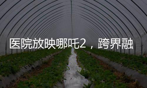醫(yī)院放映哪吒2，跨界融合，文化傳遞溫暖人心