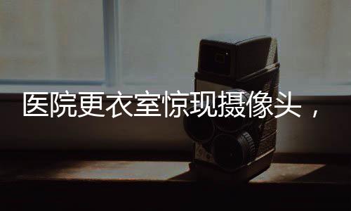 醫(yī)院更衣室驚現(xiàn)攝像頭，隱私保護的嚴峻挑戰(zhàn)