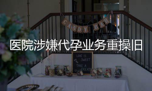 醫(yī)院涉嫌代孕業(yè)務(wù)重操舊業(yè)，引發(fā)社會關(guān)注