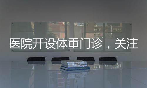 醫(yī)院開設(shè)體重門診，關(guān)注健康從體重管理開始