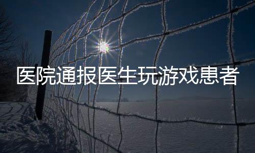 醫(yī)院通報(bào)醫(yī)生玩游戲患者排隊(duì)一小時(shí)事件，引發(fā)社會(huì)關(guān)注