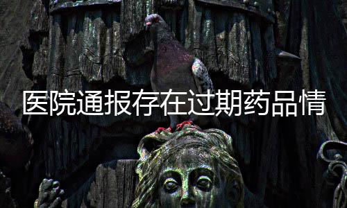 醫(yī)院通報(bào)存在過期藥品情況，全面檢查啟動(dòng)以保障患者安全