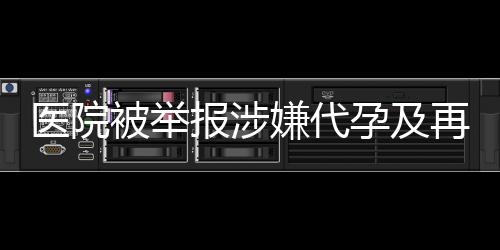 醫(yī)院被舉報(bào)涉嫌代孕及再次從事相關(guān)活動(dòng)，深入調(diào)查揭露真相