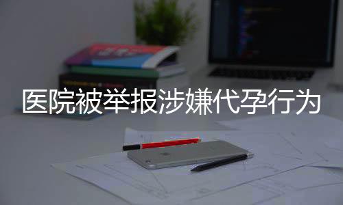 醫(yī)院被舉報涉嫌代孕行為后重操舊業(yè)引發(fā)社會關注
