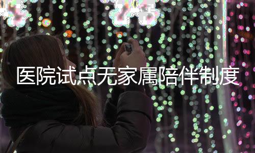 醫(yī)院試點(diǎn)無(wú)家屬陪伴制度，探索醫(yī)療護(hù)理新模式