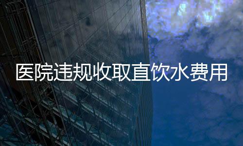 醫(yī)院違規(guī)收取直飲水費(fèi)用達(dá)160萬(wàn)，引發(fā)公眾關(guān)注