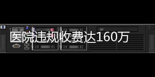 醫(yī)院違規(guī)收費達(dá)160萬，關(guān)于直飲水等費用的調(diào)查與解析