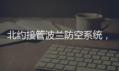 北約接管波蘭防空系統(tǒng)，區(qū)域安全架構(gòu)的重要轉(zhuǎn)變