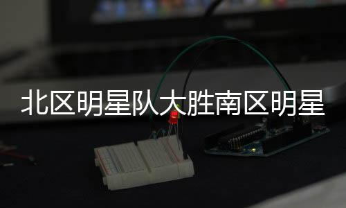 北區(qū)明星隊大勝南區(qū)明星隊，一場經(jīng)典對決的詳細解析