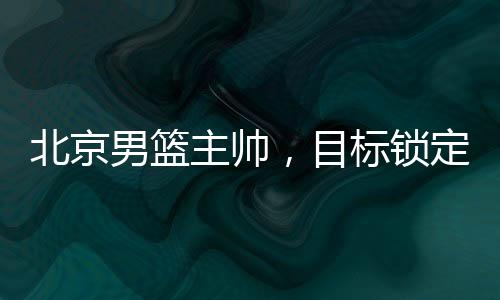 北京男籃主帥，目標鎖定前四，全力備戰(zhàn)新賽季